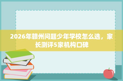 2026年赣州问题少年学校怎么选,家长测评5家机构口碑 2026年赣州问题少年学校怎么选,家长测评5家机构口碑