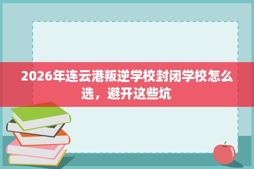 2026年连云港叛逆学校封闭学校怎么选，避开这些坑
