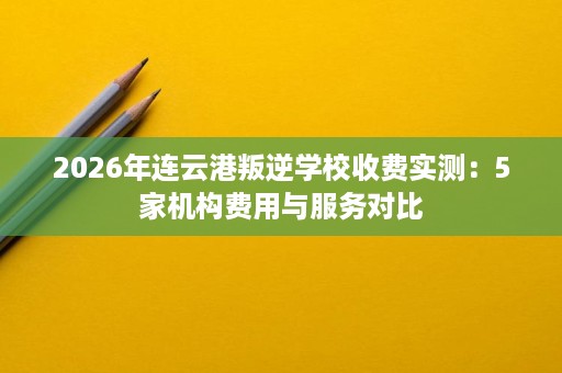 2026年连云港叛逆学校收费实测:5家机构费用与服务对比 2026年连云港叛逆学校收费实测:5家机构费用与服务对比