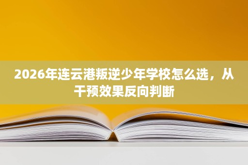 2026年连云港叛逆少年学校怎么选,从干预效果反向判断 2026年连云港叛逆少年学校怎么选,从干预效果反向判断