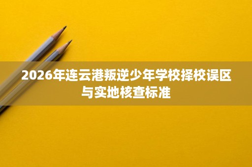 2026年连云港叛逆少年学校择校误区与实地核查标准