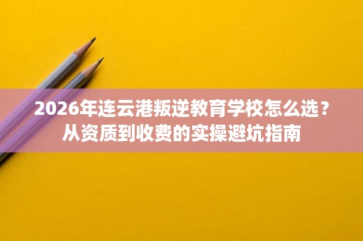 2026年连云港叛逆教育学校怎么选?从资质到收费的实操避坑指南 2026年连云港叛逆教育学校怎么选?从资质到收费的实操避坑指南