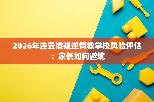 2026年连云港叛逆管教学校风险评估:家长如何避坑 2026年连云港叛逆管教学校风险评估:家长如何避坑