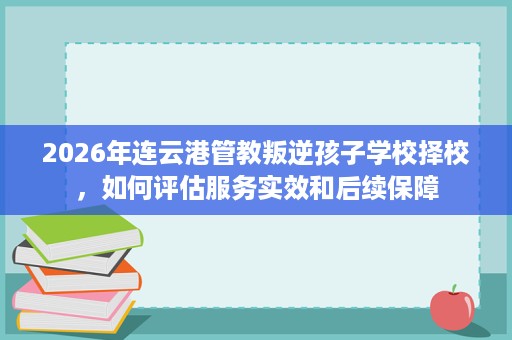 2026年连云港管教叛逆孩子学校择校,如何评估服务实效和后续保障 2026年连云港管教叛逆孩子学校择校,如何评估服务实效和后续保障