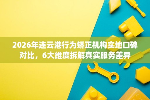 2026年连云港行为矫正机构实地口碑对比,6大维度拆解真实服务差异 2026年连云港行为矫正机构实地口碑对比,6大维度拆解真实服务差异