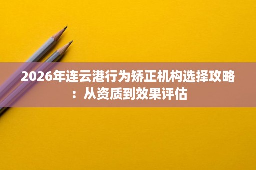 2026年连云港行为矫正机构选择攻略:从资质到效果评估 2026年连云港行为矫正机构选择攻略:从资质到效果评估