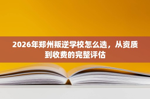 2026年郑州叛逆学校怎么选,从资质到收费的完整评估 2026年郑州叛逆学校怎么选,从资质到收费的完整评估