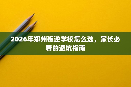 2026年郑州叛逆学校怎么选,家长必看的避坑指南 2026年郑州叛逆学校怎么选,家长必看的避坑指南