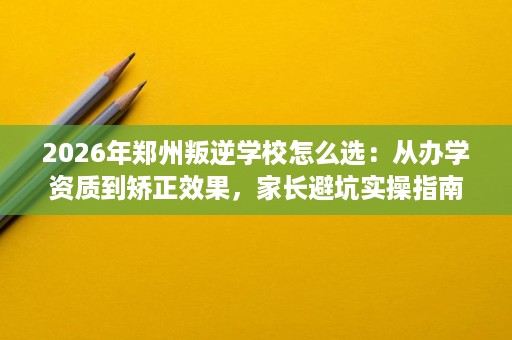 2026年郑州叛逆学校怎么选：从办学资质到矫正效果，家长避坑实操指南