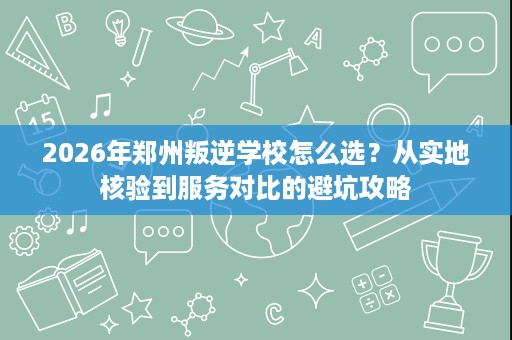 2026年郑州叛逆学校怎么选?从实地核验到服务对比的避坑攻略 2026年郑州叛逆学校怎么选?从实地核验到服务对比的避坑攻略