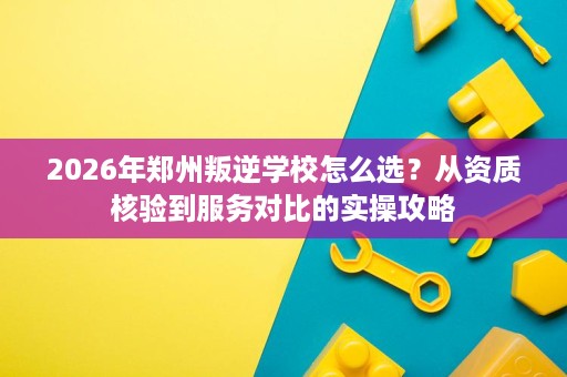 2026年郑州叛逆学校怎么选?从资质核验到服务对比的实操攻略 2026年郑州叛逆学校怎么选?从资质核验到服务对比的实操攻略