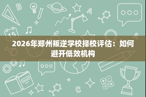 2026年郑州叛逆学校择校评估:如何避开低效机构 2026年郑州叛逆学校择校评估:如何避开低效机构