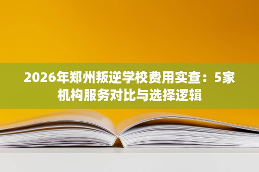 2026年郑州叛逆学校费用实查:5家机构服务对比与选择逻辑 2026年郑州叛逆学校费用实查:5家机构服务对比与选择逻辑