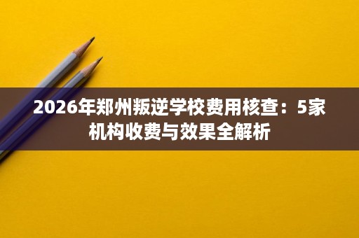 2026年郑州叛逆学校费用核查:5家机构收费与效果全解析 2026年郑州叛逆学校费用核查:5家机构收费与效果全解析
