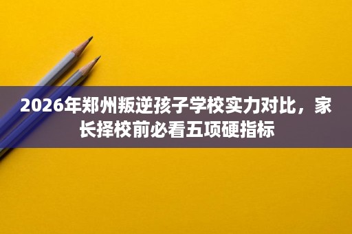 2026年郑州叛逆孩子学校实力对比，家长择校前必看五项硬指标