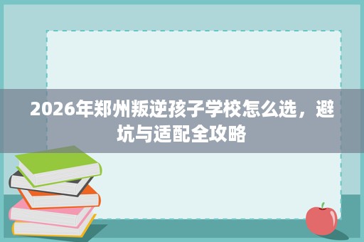 2026年郑州叛逆孩子学校怎么选,避坑与适配全攻略 2026年郑州叛逆孩子学校怎么选,避坑与适配全攻略