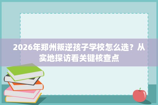 2026年郑州叛逆孩子学校怎么选?从实地探访看关键核查点 2026年郑州叛逆孩子学校怎么选?从实地探访看关键核查点