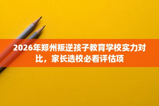 2026年郑州叛逆孩子教育学校实力对比,家长选校必看评估项 2026年郑州叛逆孩子教育学校实力对比,家长选校必看评估项