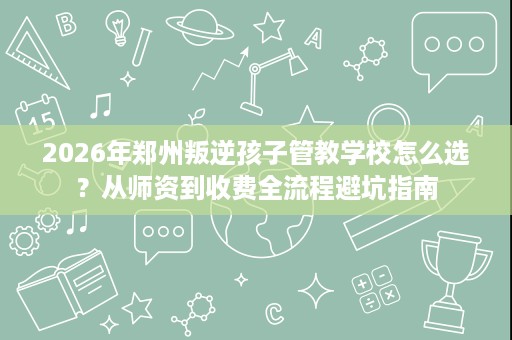 2026年郑州叛逆孩子管教学校怎么选?从师资到收费全流程避坑指南 2026年郑州叛逆孩子管教学校怎么选?从师资到收费全流程避坑指南