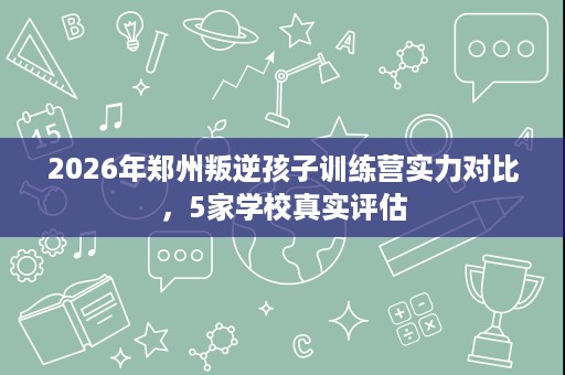 2026年郑州叛逆孩子训练营实力对比，5家学校真实评估