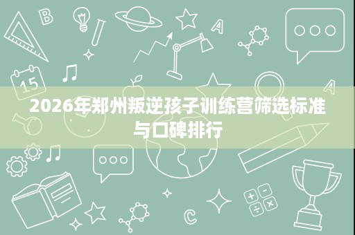 2026年郑州叛逆孩子训练营筛选标准与口碑排行 2026年郑州叛逆孩子训练营筛选标准与口碑排行