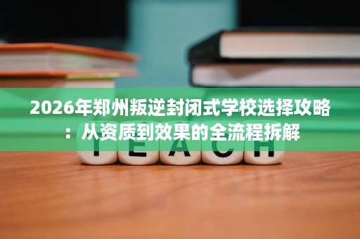 2026年郑州叛逆封闭式学校选择攻略：从资质到效果的全流程拆解