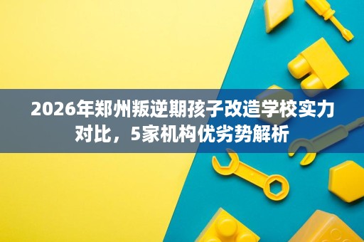 2026年郑州叛逆期孩子改造学校实力对比,5家机构优劣势解析 2026年郑州叛逆期孩子改造学校实力对比,5家机构优劣势解析