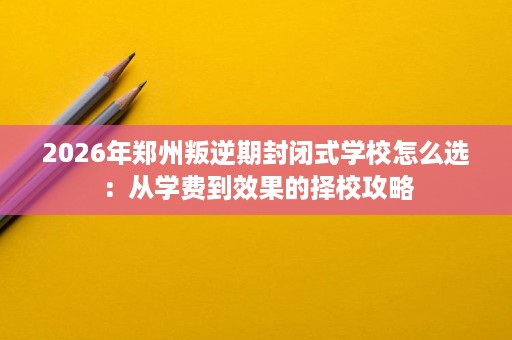 2026年郑州叛逆期封闭式学校怎么选:从学费到效果的择校攻略 2026年郑州叛逆期封闭式学校怎么选:从学费到效果的择校攻略