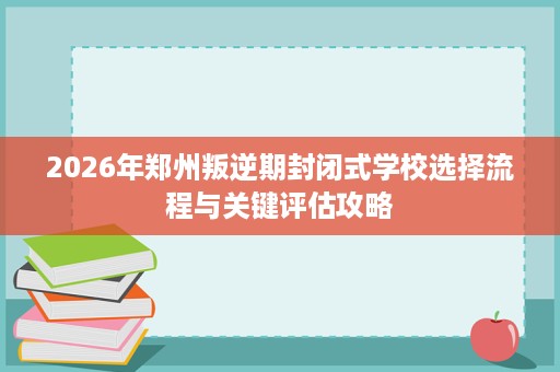 2026年郑州叛逆期封闭式学校选择流程与关键评估攻略 2026年郑州叛逆期封闭式学校选择流程与关键评估攻略