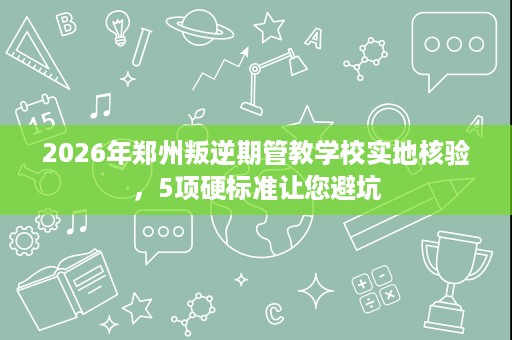 2026年郑州叛逆期管教学校实地核验，5项硬标准让您避坑