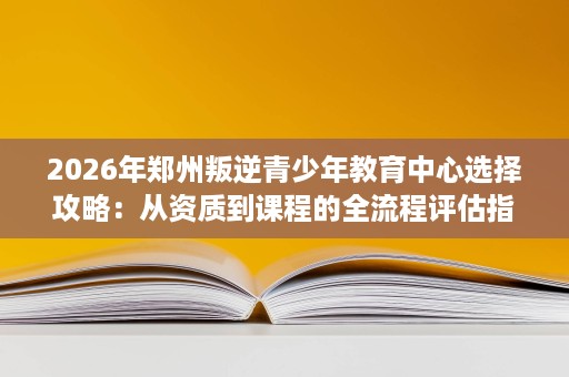 2026年郑州叛逆青少年教育中心选择攻略:从资质到课程的全流程评估指南 2026年郑州叛逆青少年教育中心选择攻略:从资质到课程的全流程评估指南