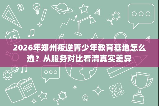 2026年郑州叛逆青少年教育基地怎么选?从服务对比看清真实差异 2026年郑州叛逆青少年教育基地怎么选?从服务对比看清真实差异