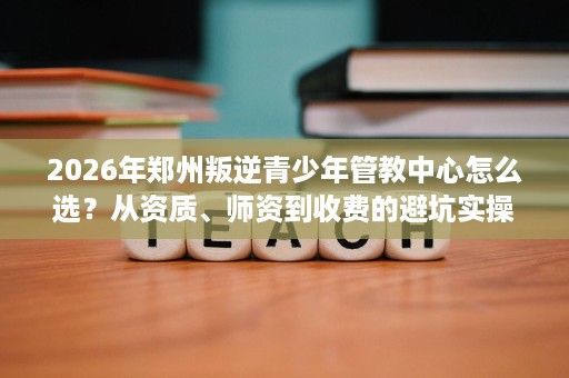 2026年郑州叛逆青少年管教中心怎么选？从资质、师资到收费的避坑实操指南