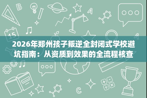 2026年郑州孩子叛逆全封闭式学校避坑指南:从资质到效果的全流程核查 2026年郑州孩子叛逆全封闭式学校避坑指南:从资质到效果的全流程核查