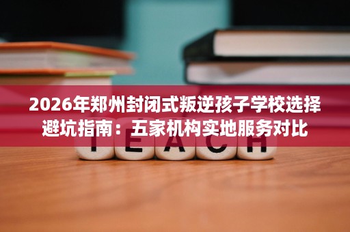 2026年郑州封闭式叛逆孩子学校选择避坑指南:五家机构实地服务对比 2026年郑州封闭式叛逆孩子学校选择避坑指南:五家机构实地服务对比