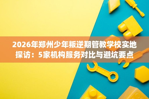 2026年郑州少年叛逆期管教学校实地探访:5家机构服务对比与避坑要点 2026年郑州少年叛逆期管教学校实地探访:5家机构服务对比与避坑要点