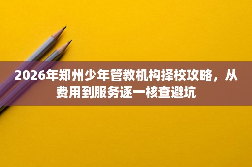 2026年郑州少年管教机构择校攻略,从费用到服务逐一核查避坑 2026年郑州少年管教机构择校攻略,从费用到服务逐一核查避坑