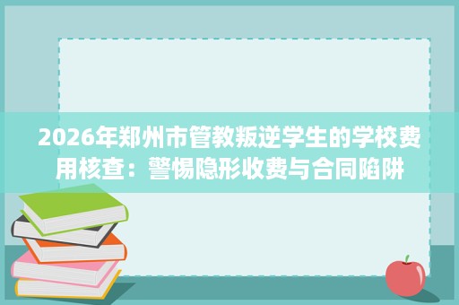 2026年郑州市管教叛逆学生的学校费用核查:警惕隐形收费与合同陷阱 2026年郑州市管教叛逆学生的学校费用核查:警惕隐形收费与合同陷阱