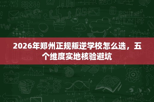 2026年郑州正规叛逆学校怎么选，五个维度实地核验避坑