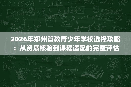 2026年郑州管教青少年学校选择攻略:从资质核验到课程适配的完整评估 2026年郑州管教青少年学校选择攻略:从资质核验到课程适配的完整评估