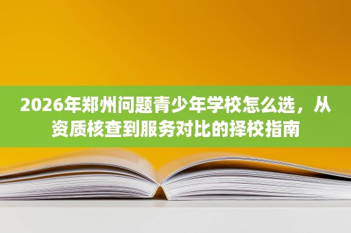 2026年郑州问题青少年学校怎么选,从资质核查到服务对比的择校指南 2026年郑州问题青少年学校怎么选,从资质核查到服务对比的择校指南