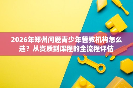 2026年郑州问题青少年管教机构怎么选？从资质到课程的全流程评估
