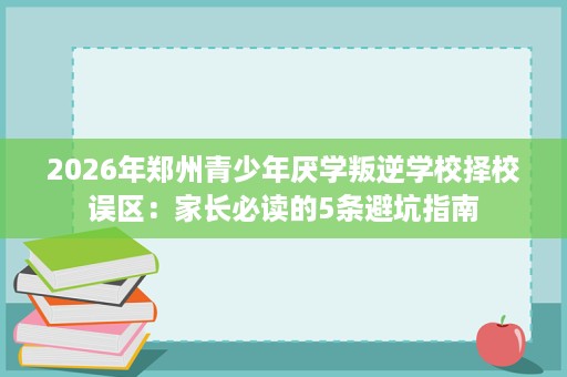 2026年郑州青少年厌学叛逆学校择校误区:家长必读的5条避坑指南 2026年郑州青少年厌学叛逆学校择校误区:家长必读的5条避坑指南