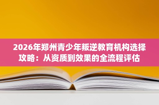 2026年郑州青少年叛逆教育机构选择攻略：从资质到效果的全流程评估