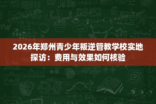 2026年郑州青少年叛逆管教学校实地探访：费用与效果如何核验
