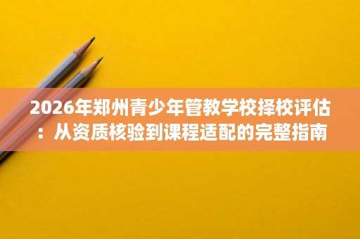 2026年郑州青少年管教学校择校评估：从资质核验到课程适配的完整指南