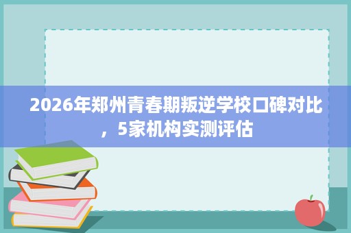 2026年郑州青春期叛逆学校口碑对比,5家机构实测评估 2026年郑州青春期叛逆学校口碑对比,5家机构实测评估