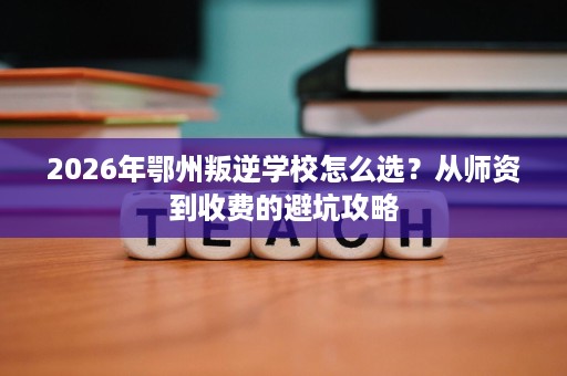 2026年鄂州叛逆学校怎么选?从师资到收费的避坑攻略 2026年鄂州叛逆学校怎么选?从师资到收费的避坑攻略