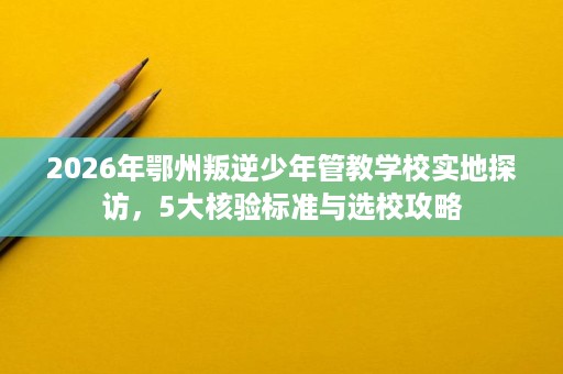 2026年鄂州叛逆少年管教学校实地探访，5大核验标准与选校攻略