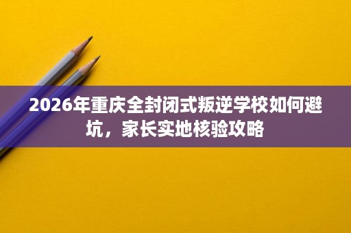 2026年重庆全封闭式叛逆学校如何避坑，家长实地核验攻略